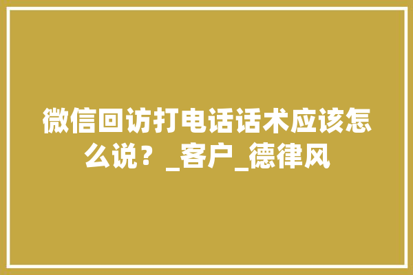 微信回访打电话话术应该怎么说？_客户_德律风 云服务