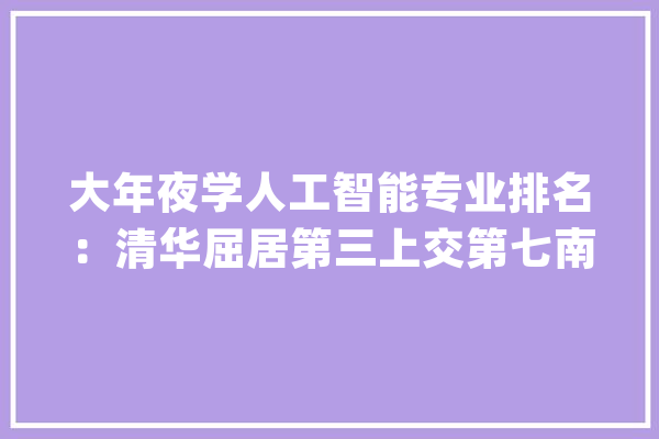 大年夜学人工智能专业排名：清华屈居第三上交第七南大年夜脱颖而出_人工智能_南京年夜学 文字写作