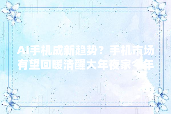 AI手机成新趋势？手机市场有望回暖清醒大年夜家今年计算买新机吗_手机市场_手机 智能写作