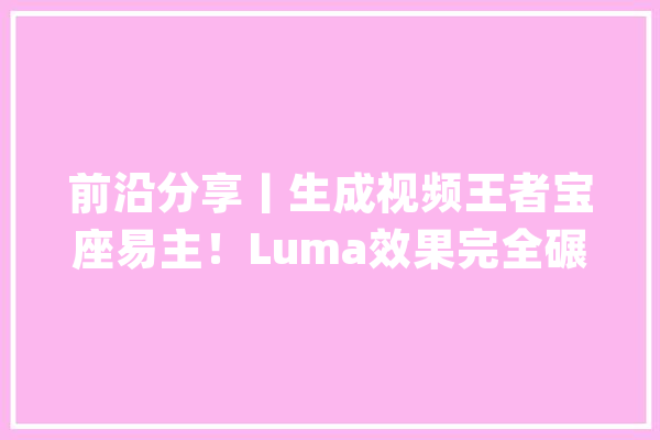 前沿分享丨生成视频王者宝座易主！Luma效果完全碾压Sora_视频_时长 计算机