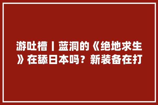 游吐槽丨蓝洞的《绝地求生》在舔日本吗？新装备在打中国玩家的脸_游戏_战地 智能助手
