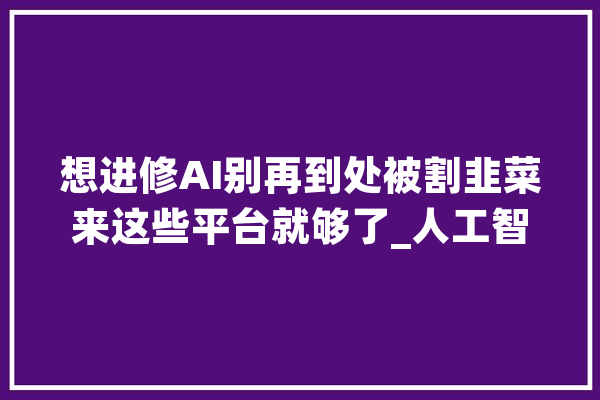 想进修AI别再到处被割韭菜来这些平台就够了_人工智能_课程 AI简讯