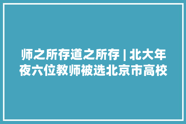 师之所存道之所存 | 北大年夜六位教师被选北京市高校传授教化名师和青年传授教化名师_北京年夜学_先生 智能问答