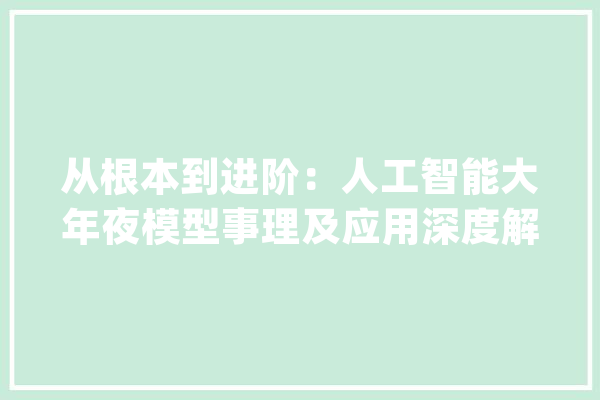 从根本到进阶：人工智能大年夜模型事理及应用深度解读_模子_国内 智能写作