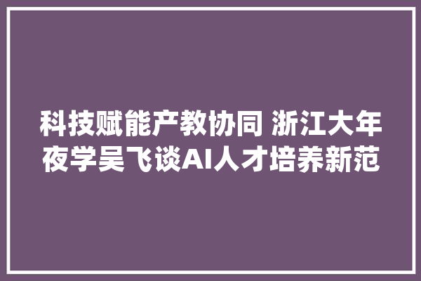 科技赋能产教协同 浙江大年夜学吴飞谈AI人才培养新范式_人工智能_人才造就