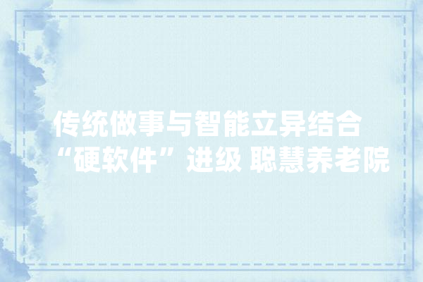 传统做事与智能立异结合 “硬软件”进级 聪慧养老院引领养老新模式_养老院_聪明 智能问答