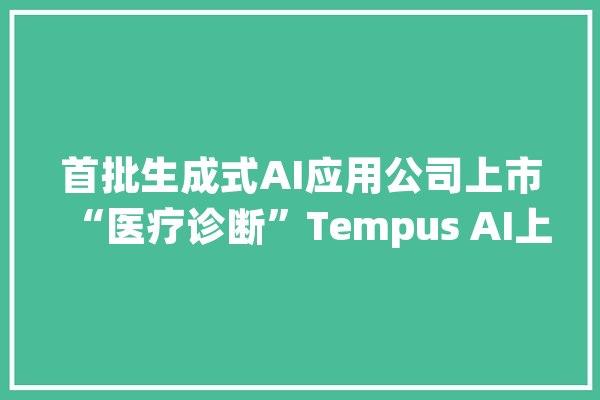 首批生成式AI应用公司上市“医疗诊断”Tempus AI上市首日涨近9%_公司_美元 云服务