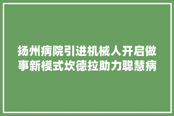扬州病院引进机械人开启做事新模式坎德拉助力聪慧病院进级_病院_机械人 智能问答
