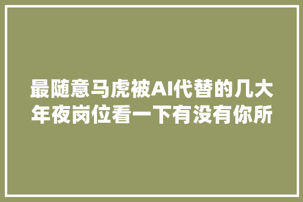 最随意马虎被AI代替的几大年夜岗位看一下有没有你所处的工作_工作_客服