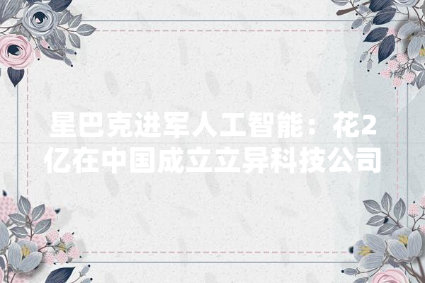 星巴克进军人工智能：花2亿在中国成立立异科技公司_人工智能_星巴克 智能助手