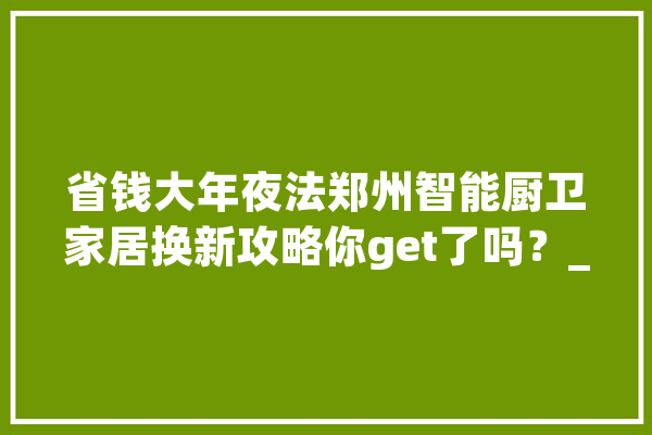 省钱大年夜法郑州智能厨卫家居换新攻略你get了吗？_家电_当局 智能写作