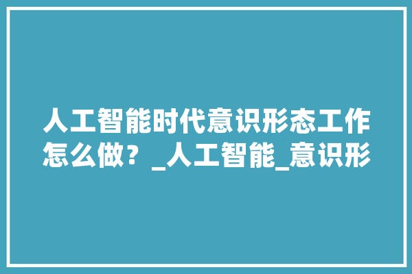 人工智能时代意识形态工作怎么做？_人工智能_意识形态 文字写作