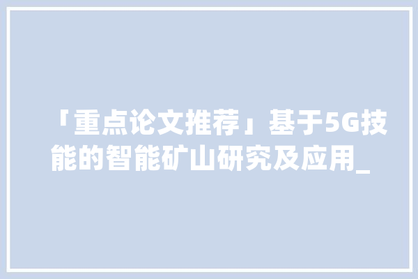 「重点论文推荐」基于5G技能的智能矿山研究及应用_技巧_矿山