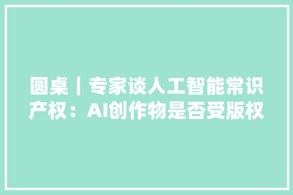 圆桌｜专家谈人工智能常识产权：AI创作物是否受版权保护若何监管_人工智能_常识产权