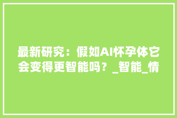 最新研究：假如AI怀孕体它会变得更智能吗？_智能_情况 计算机