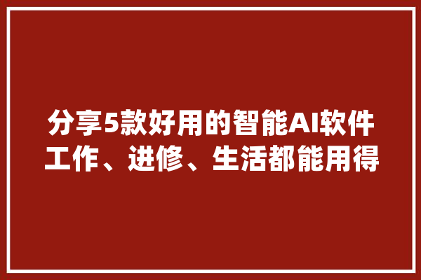 分享5款好用的智能AI软件工作、进修、生活都能用得上_工作_功效 计算机