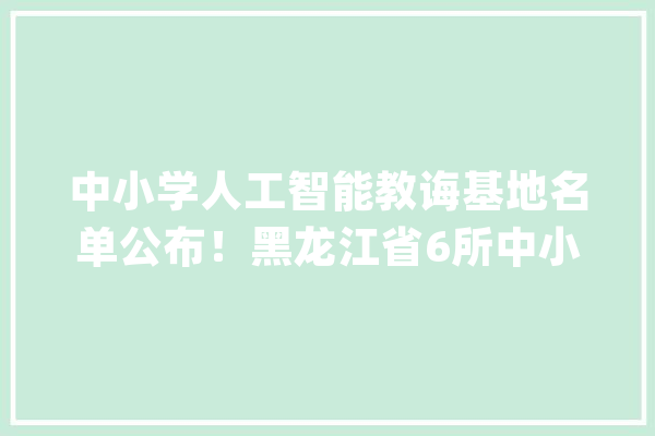 中小学人工智能教诲基地名单公布！黑龙江省6所中小黉舍入选_教师_哈尔滨