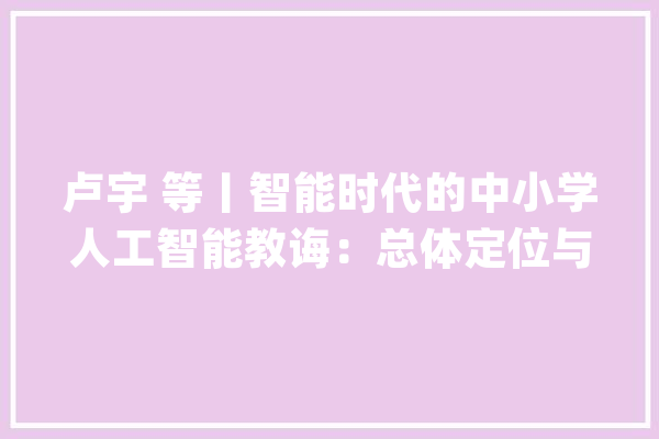 卢宇 等丨智能时代的中小学人工智能教诲：总体定位与核心内容领域_人工智能_中小学 AI快讯