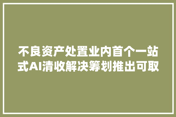不良资产处置业内首个一站式AI清收解决筹划推出可取代90%的人工_易通_计划 AI快讯
