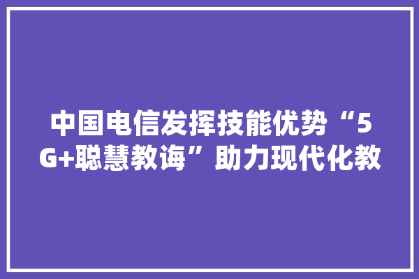 中国电信发挥技能优势“5G+聪慧教诲”助力现代化教诲传授教化_聪明_中国电信 智能写作