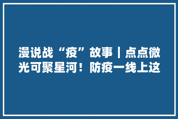 漫说战“疫”故事｜点点微光可聚星河！防疫一线上这9个故事让人暖心_故事_性命 计算机
