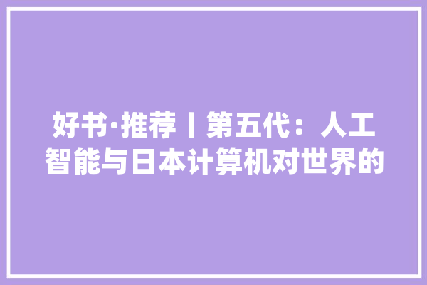 好书·推荐丨第五代：人工智能与日本计算机对世界的寻衅_人工智能_日本 科技快讯