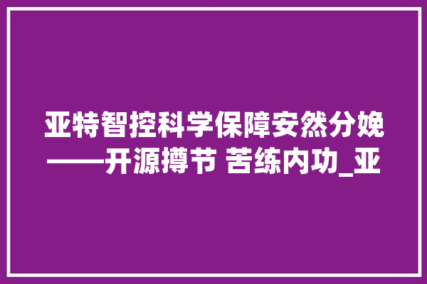 亚特智控科学保障安然分娩——开源撙节 苦练内功_亚特_智能 科技快讯