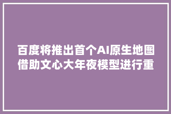百度将推出首个AI原生地图借助文心大年夜模型进行重构_地图_措辞 文字写作