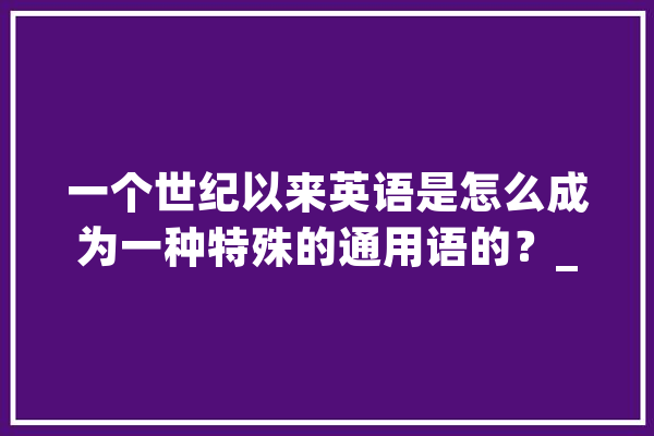 一个世纪以来英语是怎么成为一种特殊的通用语的？_英语_措辞 文字写作