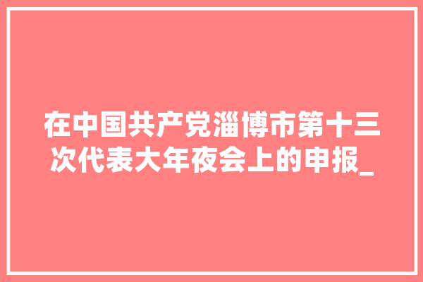 在中国共产党淄博市第十三次代表大年夜会上的申报_淄博_家当 智能助手