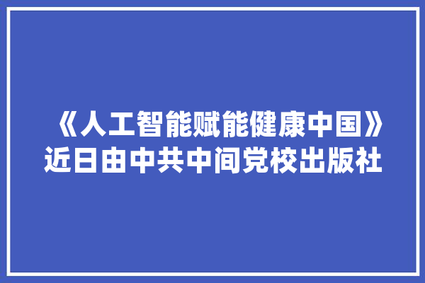 《人工智能赋能健康中国》近日由中共中间党校出版社出版发行_人工智能_病院 绘影字幕