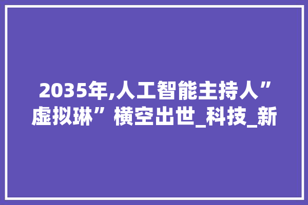 2035年,人工智能主持人”虚拟琳”横空出世_科技_新时代 科技快讯