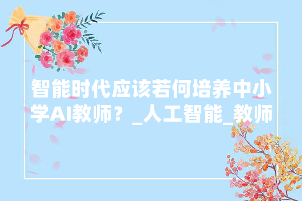智能时代应该若何培养中小学AI教师？_人工智能_教师 智能助手