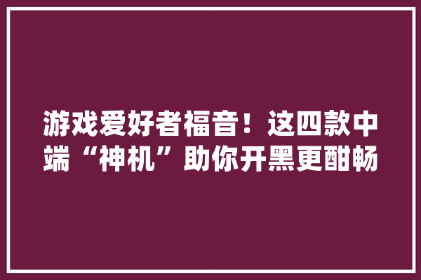游戏爱好者福音！这四款中端“神机”助你开黑更酣畅_机能_游戏