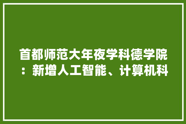 首都师范大年夜学科德学院：新增人工智能、计算机科学与技能等专业_首都_人工智能 云服务