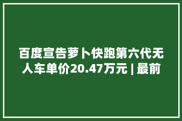 百度宣告萝卜快跑第六代无人车单价20.47万元 | 最前哨_快跑_地图 云服务