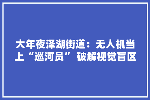 大年夜泽湖街道：无人机当上“巡河员” 破解视觉盲区难题_无人机_街道 文字写作