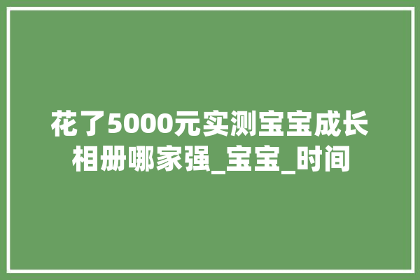 花了5000元实测宝宝成长相册哪家强_宝宝_时间