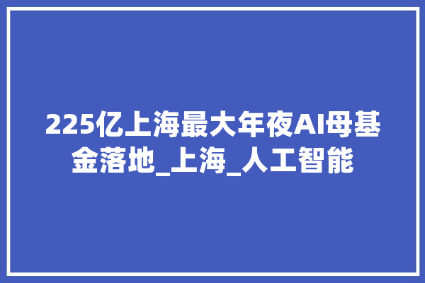 225亿上海最大年夜AI母基金落地_上海_人工智能 AI简讯