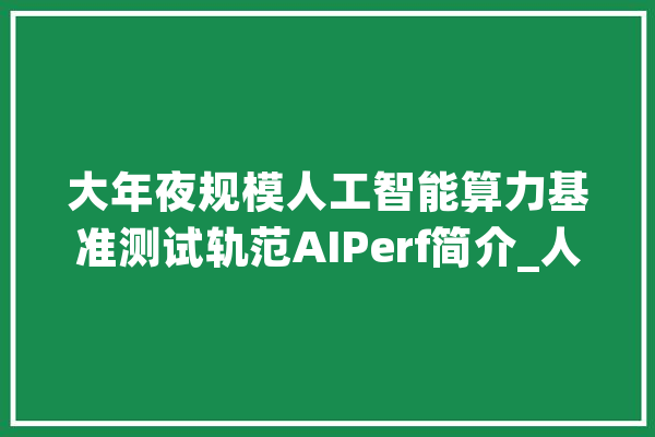 大年夜规模人工智能算力基准测试轨范AIPerf简介_人工智能_基准 AI简讯