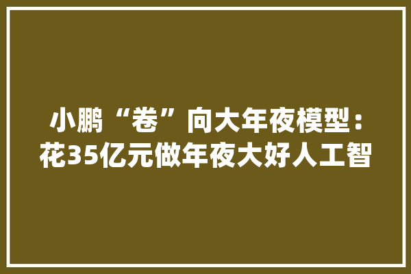 小鹏“卷”向大年夜模型：花35亿元做年夜大好人工智能和汽车技能融合_模子_小鹏