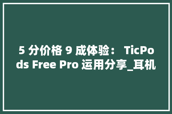 5 分价格 9 成体验： TicPods Free Pro 运用分享_耳机_蓝牙耳机