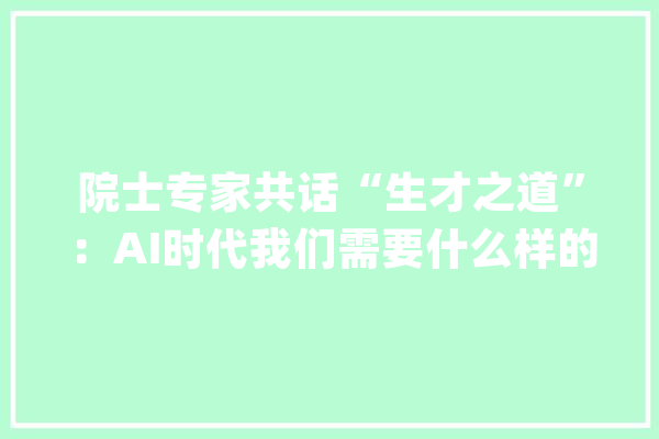院士专家共话“生才之道”：AI时代我们需要什么样的人才？_团队_人才 云服务