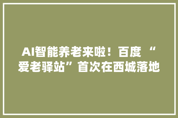 AI智能养老来啦！百度 “爱老驿站”首次在西城落地！_年夜栅栏_白叟 AI快讯