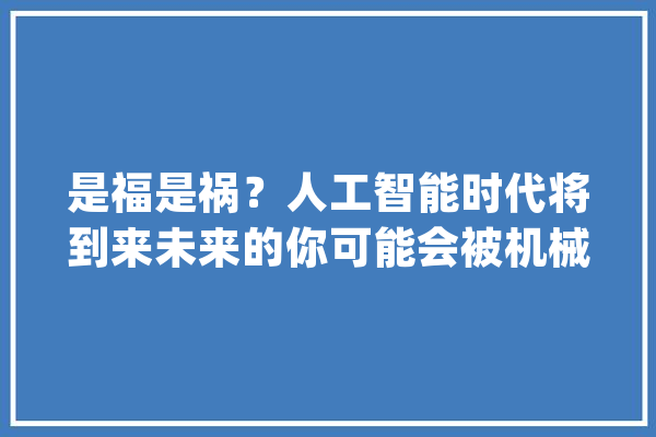 是福是祸？人工智能时代将到来未来的你可能会被机械人所取代_阿尔法_人工智能 智能问答