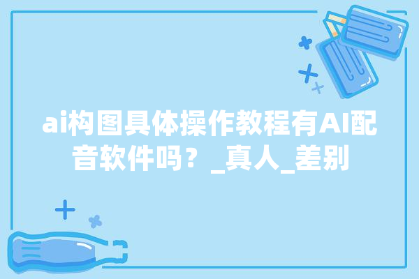 ai构图具体操作教程有AI配音软件吗？_真人_差别 AI快讯