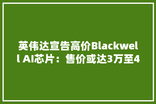英伟达宣告高价Blackwell AI芯片：售价或达3万至4万美元_英伟_人工智能 智能助手
