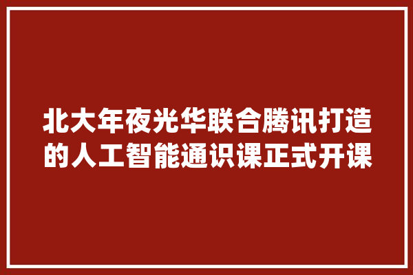 北大年夜光华联合腾讯打造的人工智能通识课正式开课 首期“AI+能源”家当案例同步开讲_人工智能_技巧 云服务