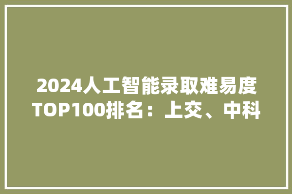 2024人工智能录取难易度TOP100排名：上交、中科院、浙大年夜分列前三_人工智能_专业 文字写作