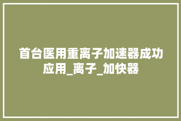 首台医用重离子加速器成功应用_离子_加快器
